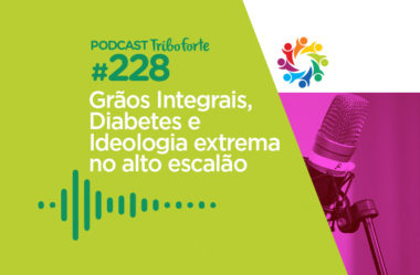 TRIBO FORTE #228 – GRÃOS INTEGRAIS, DIABETES E IDEOLOGIA EXTREMA NO ALTO ESCALÃO